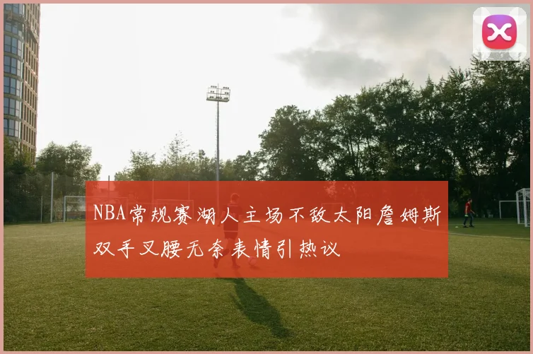 NBA常规赛湖人主场不敌太阳詹姆斯双手叉腰无奈表情引热议