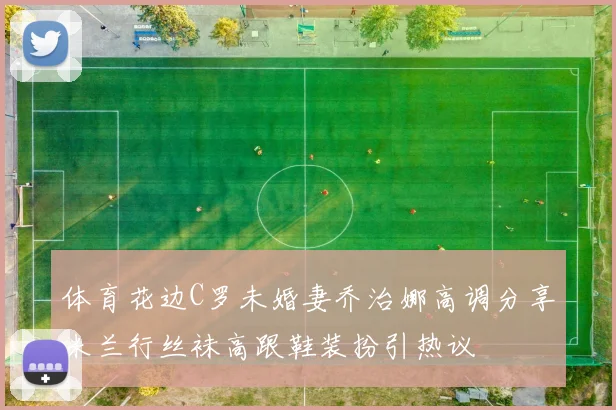 体育花边C罗未婚妻乔治娜高调分享米兰行丝袜高跟鞋装扮引热议