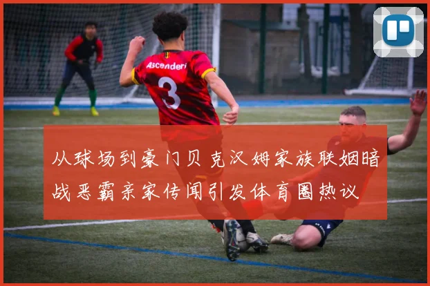 从球场到豪门贝克汉姆家族联姻暗战恶霸亲家传闻引发体育圈热议