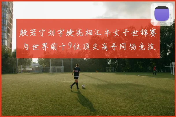 殷若宁刘宇婕亮相汇丰女子世锦赛 与世界前十9位顶尖高手同场竞技