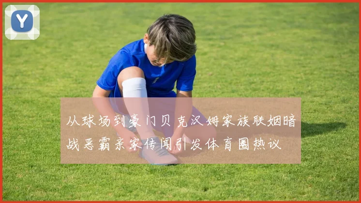 从球场到豪门贝克汉姆家族联姻暗战恶霸亲家传闻引发体育圈热议