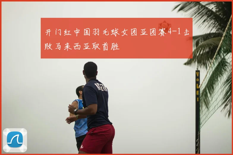 开门红中国羽毛球女团亚团赛4-1击败马来西亚取首胜