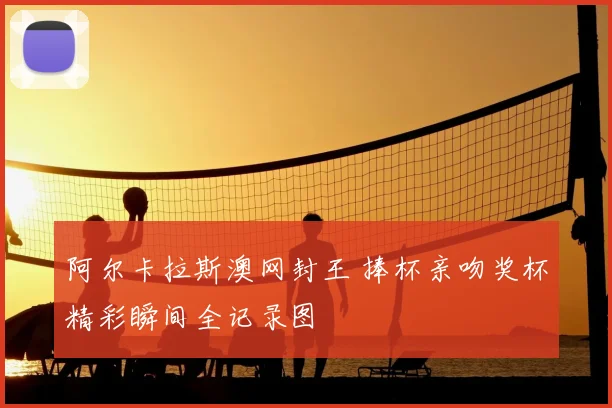 阿尔卡拉斯澳网封王 捧杯亲吻奖杯精彩瞬间全记录图