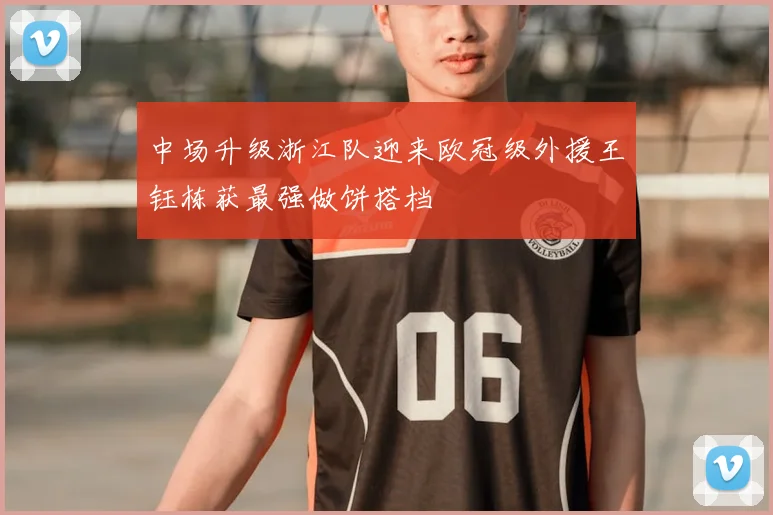 中场升级浙江队迎来欧冠级外援王钰栋获最强做饼搭档