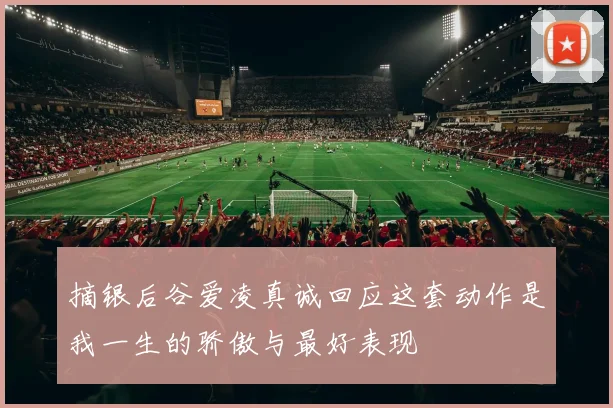 摘银后谷爱凌真诚回应这套动作是我一生的骄傲与最好表现