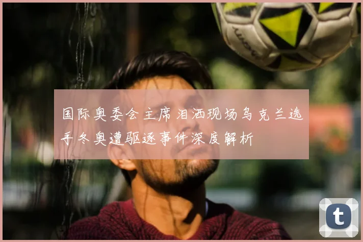 国际奥委会主席泪洒现场乌克兰选手冬奥遭驱逐事件深度解析