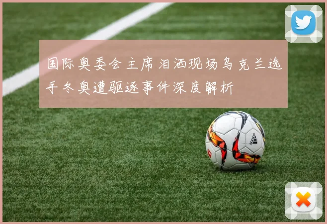 国际奥委会主席泪洒现场乌克兰选手冬奥遭驱逐事件深度解析