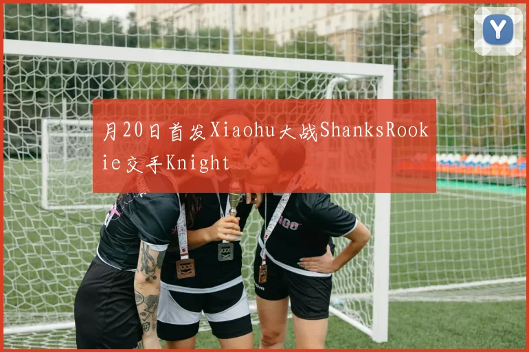 月20日首发Xiaohu大战ShanksRookie交手Knight